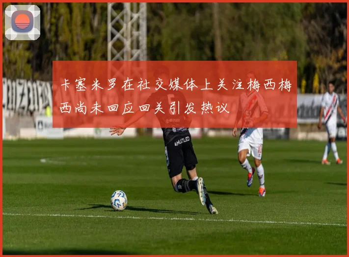 卡塞米罗在社交媒体上关注梅西梅西尚未回应回关引发热议