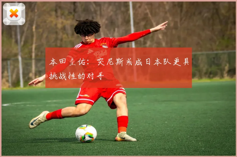 本田圭佑：突尼斯或成日本队更具挑战性的对手