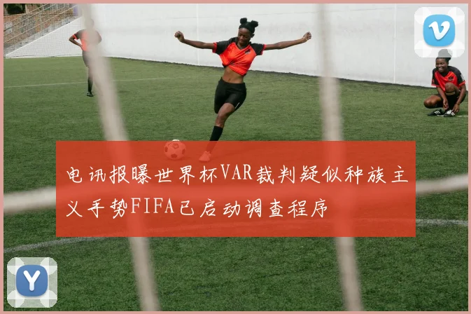 电讯报曝世界杯VAR裁判疑似种族主义手势FIFA已启动调查程序