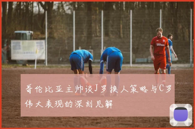 哥伦比亚主帅谈J罗换人策略与C罗伟大表现的深刻见解