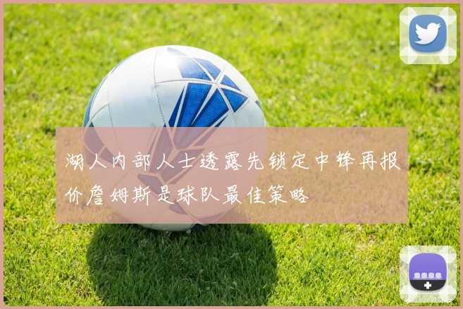 湖人内部人士透露先锁定中锋再报价詹姆斯是球队最佳策略