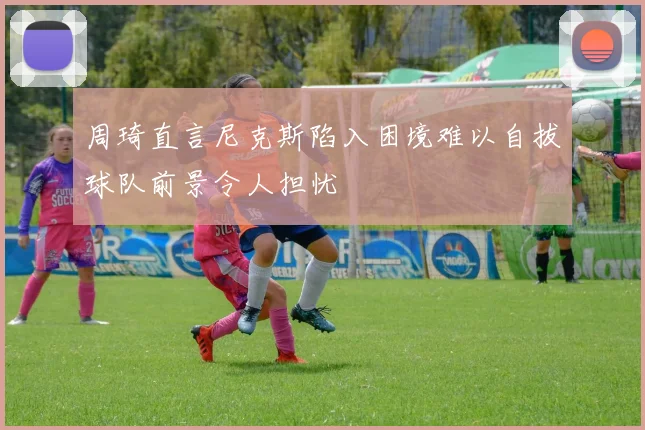 周琦直言尼克斯陷入困境难以自拔球队前景令人担忧