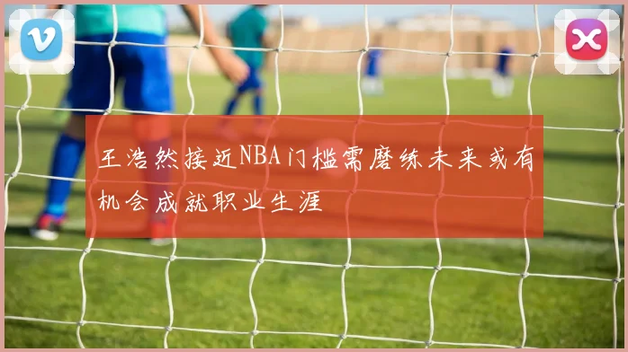 王浩然接近NBA门槛需磨练未来或有机会成就职业生涯