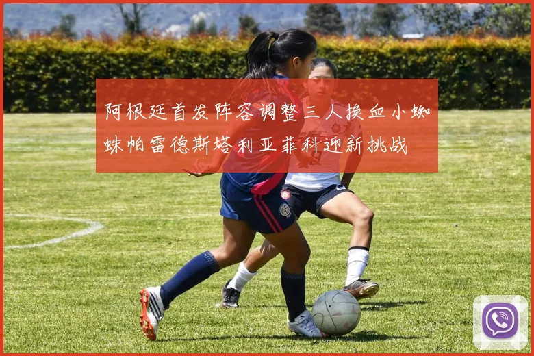 阿根廷首发阵容调整三人换血小蜘蛛帕雷德斯塔利亚菲科迎新挑战