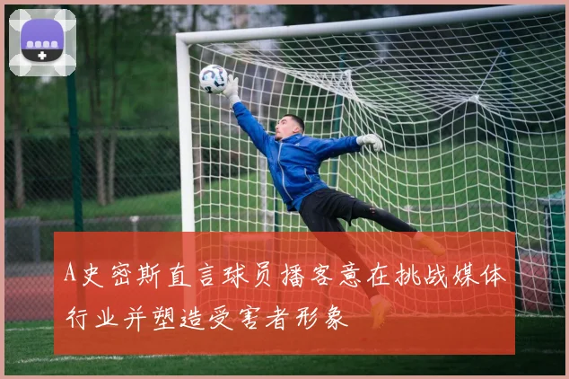 A史密斯直言球员播客意在挑战媒体行业并塑造受害者形象