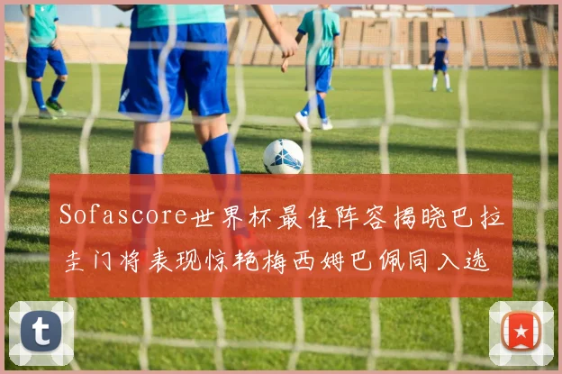 Sofascore世界杯最佳阵容揭晓巴拉圭门将表现惊艳梅西姆巴佩同入选