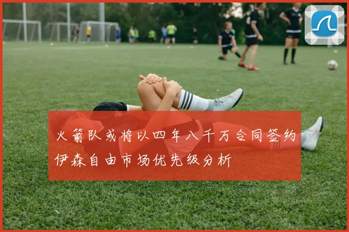 火箭队或将以四年八千万合同签约伊森自由市场优先级分析