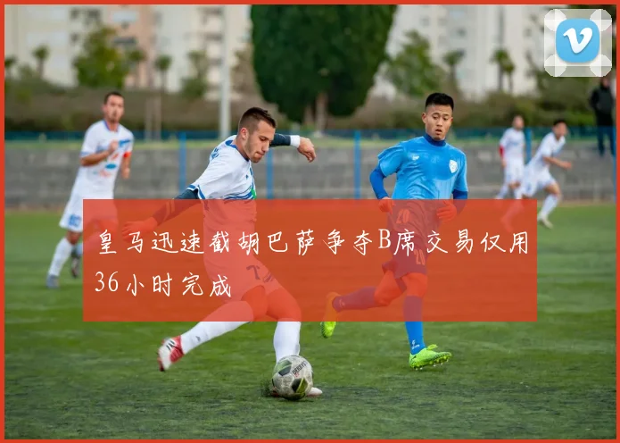 皇马迅速截胡巴萨争夺B席交易仅用36小时完成